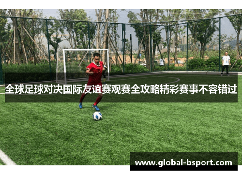 全球足球对决国际友谊赛观赛全攻略精彩赛事不容错过