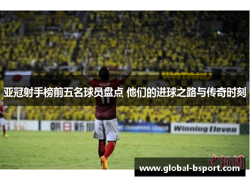 亚冠射手榜前五名球员盘点 他们的进球之路与传奇时刻