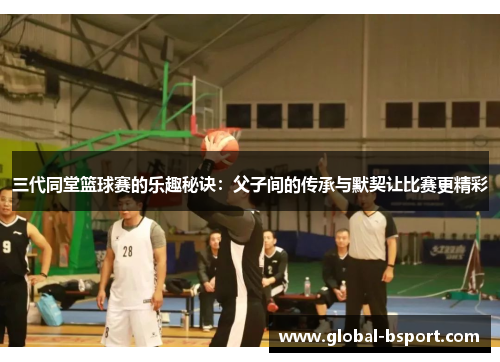 三代同堂篮球赛的乐趣秘诀：父子间的传承与默契让比赛更精彩