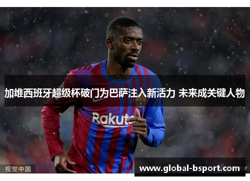 加维西班牙超级杯破门为巴萨注入新活力 未来成关键人物