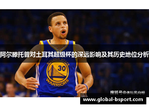 阿尔滕托普对土耳其超级杯的深远影响及其历史地位分析